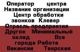 Оператор Call-центра › Название организации ­ Центр обработки звонков «Клевер» › Отрасль предприятия ­ Другое › Минимальный оклад ­ 55 000 - Все города Работа » Вакансии   . Тверская обл.,Удомля г.